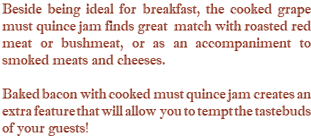 Beside being ideal for breakfast, the cooked grape must quince jam finds great match with roasted red meat or bushmeat, or as an accompaniment to smoked meats and cheeses. Baked bacon with cooked must quince jam creates an extra feature that will allow you to tempt the tastebuds of your guests!