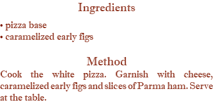 Ingredients • pizza base • caramelized early figs Method Cook the white pizza. Garnish with cheese, caramelized early figs and slices of Parma ham. Serve at the table.