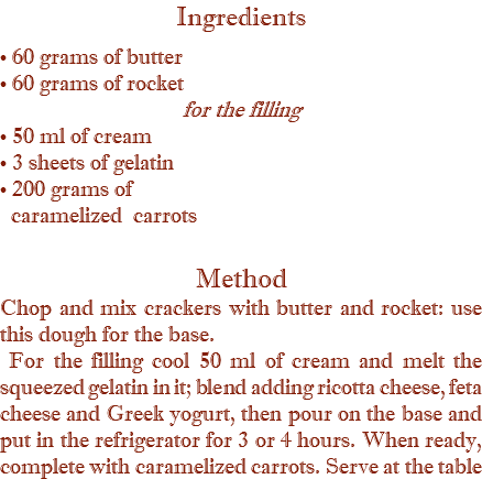 Ingredients • 60 grams of butter • 60 grams of rocket for the filling • 50 ml of cream • 3 sheets of gelatin • 200 grams of   caramelized carrots Method Chop and mix crackers with butter and rocket: use this dough for the base. For the filling cool 50 ml of cream and melt the squeezed gelatin in it; blend adding ricotta cheese, feta cheese and Greek yogurt, then pour on the base and put in the refrigerator for 3 or 4 hours. When ready, complete with caramelized carrots. Serve at the table