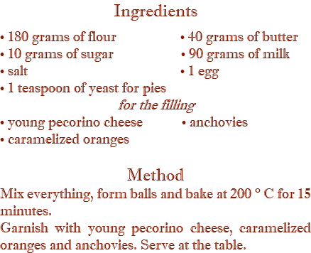 Ingredients • 180 grams of flour • 40 grams of butter • 10 grams of sugar • 90 grams of milk • salt • 1 egg • 1 teaspoon of yeast for pies for the filling • young pecorino cheese • anchovies • caramelized oranges Method Mix everything, form balls and bake at 200 ° C for 15 minutes. Garnish with young pecorino cheese, caramelized oranges and anchovies. Serve at the table.