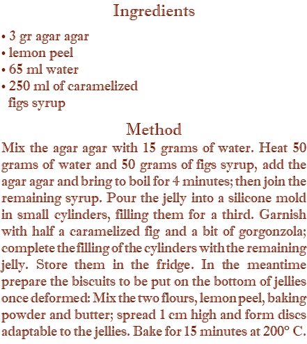 Ingredients • 3 gr agar agar • lemon peel • 65 ml water • 250 ml of caramelized   figs syrup Method Mix the agar agar with 15 grams of water. Heat 50 grams of water and 50 grams of figs syrup, add the agar agar and bring to boil for 4 minutes; then join the remaining syrup. Pour the jelly into a silicone mold in small cylinders, filling them for a third. Garnish with half a caramelized fig and a bit of gorgonzola; complete the filling of the cylinders with the remaining jelly. Store them in the fridge. In the meantime prepare the biscuits to be put on the bottom of jellies once deformed: Mix the two flours, lemon peel, baking powder and butter; spread 1 cm high and form discs adaptable to the jellies. Bake for 15 minutes at 200° C. 