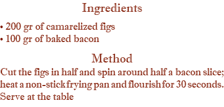 Ingredients • 200 gr of camarelized figs • 100 gr of baked bacon Method Cut the figs in half and spin around half a bacon slice; heat a non-stick frying pan and flourish for 30 seconds. Serve at the table