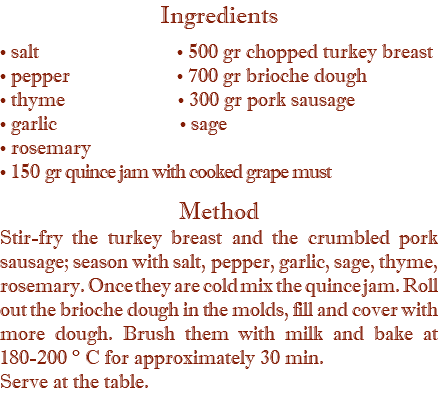 Ingredients • salt • 500 gr chopped turkey breast • pepper • 700 gr brioche dough • thyme • 300 gr pork sausage • garlic • sage • rosemary • 150 gr quince jam with cooked grape must  Method Stir-fry the turkey breast and the crumbled pork sausage; season with salt, pepper, garlic, sage, thyme, rosemary. Once they are cold mix the quince jam. Roll out the brioche dough in the molds, fill and cover with more dough. Brush them with milk and bake at 180-200 ° C for approximately 30 min. Serve at the table.