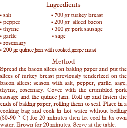 Ingredients • salt • 700 gr turkey breast • pepper • 200 gr sliced bacon • thyme • 300 gr pork sausage • garlic • sage • rosemary • 200 gr quince jam with cooked grape must  Method Spread the bacon slices on baking paper and put the slices of turkey breast previously tenderized on the bacon slices; season with salt, pepper, garlic, sage, thyme, rosemary. Cover with the crumbled pork sausage and the quince jam. Roll up and fasten the ends of baking paper, rolling them to seal. Place in a cooking bag and cook in hot water without boiling (80-90 ° C) for 20 minutes then let cool in its own water. Brown for 20 minutes. Serve at the table.