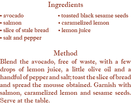 Ingredients • avocado • toasted black sesame seeds  • salmon • caramelized lemon • slice of stale bread • lemon juice • salt and pepper Method Blend the avocado, free of waste, with a few drops of lemon juice, a little olive oil and a handful of pepper and salt; toast the slice of bread and spread the mousse obtained. Garnish with salmon, caramelized lemon and sesame seeds. Serve at the table.