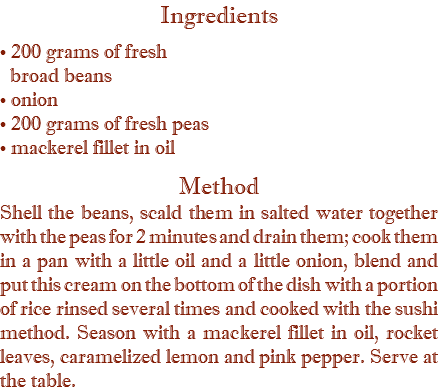 Ingredients • 200 grams of fresh   broad beans  • onion • 200 grams of fresh peas  • mackerel fillet in oil Method Shell the beans, scald them in salted water together with the peas for 2 minutes and drain them; cook them in a pan with a little oil and a little onion, blend and put this cream on the bottom of the dish with a portion of rice rinsed several times and cooked with the sushi method. Season with a mackerel fillet in oil, rocket leaves, caramelized lemon and pink pepper. Serve at the table.