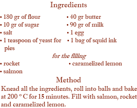 Ingredients • 180 gr of flour • 40 gr butter • 10 gr of sugar • 90 gr of milk • salt • 1 egg • 1 teaspoon of yeast for • 1 bag of squid ink pies for the filling • rocket • caramelized lemon • salmon Method Knead all the ingredients, roll into balls and bake at 200 ° C for 15 minutes. Fill with salmon, rocket and caramelized lemon.