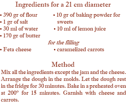 Ingredients for a 21 cm diameter • 390 gr of flour • 10 gr of baking powder for • 1 gr of salt sweets • 30 ml of water • 10 ml of lemon juice • 170 gr of butter for the filling • Feta cheese • caramelized carrots Method Mix all the ingredients except the jam and the cheese. Arrange the dough in the molds. Let the dough rest in the fridge for 30 minutes. Bake in a preheated oven at 200° for 15 minutes. Garnish with cheese and carrots.