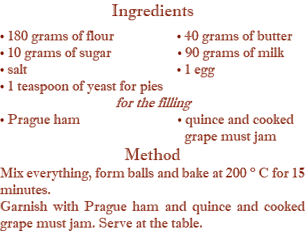 Ingredients • 180 grams of flour • 40 grams of butter • 10 grams of sugar • 90 grams of milk • salt • 1 egg • 1 teaspoon of yeast for pies for the filling • Prague ham • quince and cooked  grape must jam Method Mix everything, form balls and bake at 200 ° C for 15 minutes. Garnish with Prague ham and quince and cooked grape must jam. Serve at the table.