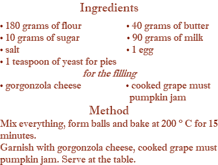 Ingredients • 180 grams of flour • 40 grams of butter • 10 grams of sugar • 90 grams of milk • salt • 1 egg • 1 teaspoon of yeast for pies for the filling • gorgonzola cheese • cooked grape must pumpkin jam Method Mix everything, form balls and bake at 200 ° C for 15 minutes. Garnish with gorgonzola cheese, cooked grape must pumpkin jam. Serve at the table.
