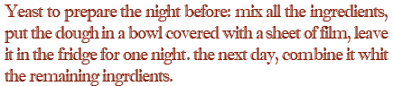 Yeast to prepare the night before: mix all the ingredients, put the dough in a bowl covered with a sheet of film, leave it in the fridge for one night. the next day, combine it whit the remaining ingrdients.