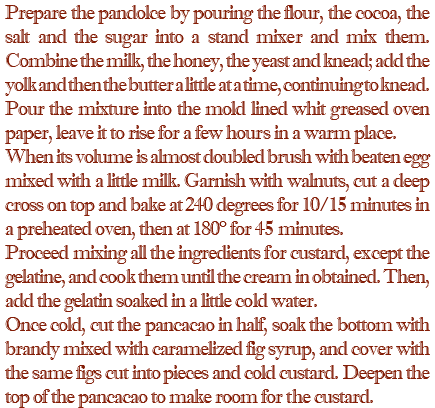 Prepare the pandolce by pouring the flour, the cocoa, the salt and the sugar into a stand mixer and mix them. Combine the milk, the honey, the yeast and knead; add the yolk and then the butter a little at a time, continuing to knead. Pour the mixture into the mold lined whit greased oven paper, leave it to rise for a few hours in a warm place. When its volume is almost doubled brush with beaten egg mixed with a little milk. Garnish with walnuts, cut a deep cross on top and bake at 240 degrees for 10/15 minutes in a preheated oven, then at 180° for 45 minutes. Proceed mixing all the ingredients for custard, except the gelatine, and cook them until the cream in obtained. Then, add the gelatin soaked in a little cold water. Once cold, cut the pancacao in half, soak the bottom with brandy mixed with caramelized fig syrup, and cover with the same figs cut into pieces and cold custard. Deepen the top of the pancacao to make room for the custard.