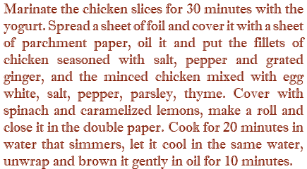 Marinate the chicken slices for 30 minutes with the yogurt. Spread a sheet of foil and cover it with a sheet of parchment paper, oil it and put the fillets of chicken seasoned with salt, pepper and grated ginger, and the minced chicken mixed with egg white, salt, pepper, parsley, thyme. Cover with spinach and caramelized lemons, make a roll and close it in the double paper. Cook for 20 minutes in water that simmers, let it cool in the same water, unwrap and brown it gently in oil for 10 minutes.