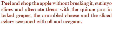 Peel and chop the apple without breaking it, cut inyo slices and alternate them with the quince jam in baked grapes, the crumbled cheese and the sliced celery seasoned with oil and oregano.