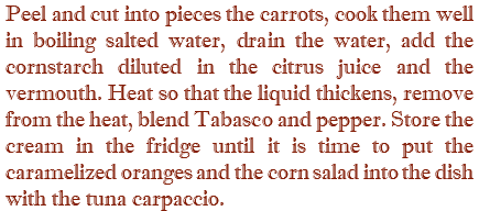 Peel and cut into pieces the carrots, cook them well in boiling salted water, drain the water, add the cornstarch diluted in the citrus juice and the vermouth. Heat so that the liquid thickens, remove from the heat, blend Tabasco and pepper. Store the cream in the fridge until it is time to put the caramelized oranges and the corn salad into the dish with the tuna carpaccio.