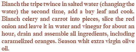 Blanch the tripe twince in salted water (changing the water) the second time, add a bay leaf and cook. Blanch celery and carrot into pieces, slice the red onion and leave it in water and vinegar for about an hour, drain and assemble all ingredients, including caramelized oranges. Season whit extra virgin olive oil.