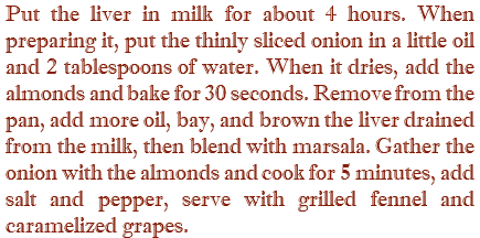 Put the liver in milk for about 4 hours. When preparing it, put the thinly sliced onion in a little oil and 2 tablespoons of water. When it dries, add the almonds and bake for 30 seconds. Remove from the pan, add more oil, bay, and brown the liver drained from the milk, then blend with marsala. Gather the onion with the almonds and cook for 5 minutes, add salt and pepper, serve with grilled fennel and caramelized grapes.