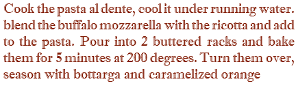 Cook the pasta al dente, cool it under running water. blend the buffalo mozzarella with the ricotta and add to the pasta. Pour into 2 buttered racks and bake them for 5 minutes at 200 degrees. Turn them over, season with bottarga and caramelized orange