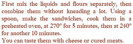 First mix the liquids and flours separately, then combine them without kneading a lot. Using a spoon, make the sandwiches, cook them in a preheated oven, at 270° for 5 minutes, then at 240° for another 10 minutes. You can taste them with cheese or cured meats.