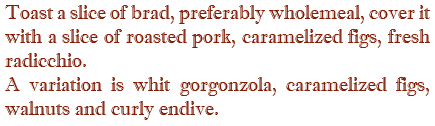 Toast a slice of brad, preferably wholemeal, cover it with a slice of roasted pork, caramelized figs, fresh radicchio. A variation is whit gorgonzola, caramelized figs, walnuts and curly endive.