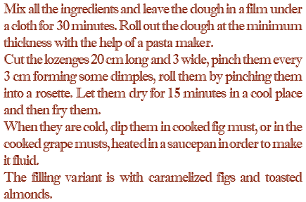 Mix all the ingredients and leave the dough in a film under a cloth for 30 minutes. Roll out the dough at the minimum thickness with the help of a pasta maker. Cut the lozenges 20 cm long and 3 wide, pinch them every 3 cm forming some dimples, roll them by pinching them into a rosette. Let them dry for 15 minutes in a cool place and then fry them. When they are cold, dip them in cooked fig must, or in the cooked grape musts, heated in a saucepan in order to make it fluid. The filling variant is with caramelized figs and toasted almonds.