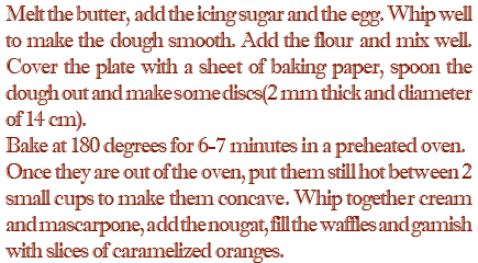 Melt the butter, add the icing sugar and the egg. Whip well to make the dough smooth. Add the flour and mix well. Cover the plate with a sheet of baking paper, spoon the dough out and make some discs(2 mm thick and diameter of 14 cm). Bake at 180 degrees for 6-7 minutes in a preheated oven. Once they are out of the oven, put them still hot between 2 small cups to make them concave. Whip together cream and mascarpone, add the nougat, fill the waffles and gamish with slices of caramelized oranges.