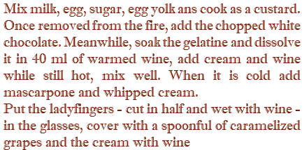 Mix milk, egg, sugar, egg yolk ans cook as a custard. Once removed from the fire, add the chopped white chocolate. Meanwhile, soak the gelatine and dissolve it in 40 ml of warmed wine, add cream and wine while still hot, mix well. When it is cold add mascarpone and whipped cream. Put the ladyfingers - cut in half and wet with wine - in the glasses, cover with a spoonful of caramelized grapes and the cream with wine