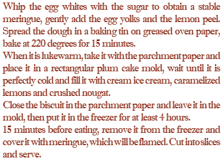 Whip the egg whites with the sugar to obtain a stable meringue, gently add the egg yolks and the lemon peel. Spread the dough in a baking tin on greased oven paper, bake at 220 degrees for 15 minutes. When it is lukewarm, take it with the parchment paper and place it in a rectangular plum cake mold, wait until it is perfectly cold and fill it with cream ice cream, caramelized lemons and crushed nougat. Close the biscuit in the parchment paper and leave it in the mold, then put it in the freezer for at least 4 hours. 15 minutes before eating, remove it from the freezer and cover it with meringue, which will be flamed. Cut into slices and serve.