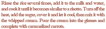 Rinse the rice several times, add it to the milk and water, and cook it until it becomes similar to a risotto. Turn off the heat, add the sugar, cover it and let it cool, then mix it with the whipped cream. Pour the cream into the glasses and complete with caramelized carrots.