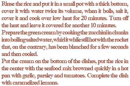 Rinse the rice and put it in a small pot with a thick bottom, cover it with water twice its volume, when it boils, salt it, cover it and cook over low heat for 20 minutes. Turn off the heat and leave it covered for another 10 minutes. Prepare the green cream by cooking the zucchini in chunks into boiling salted water, whirl it while still hot with the rocket that, on the contrary, has been blanched for a few seconds and then cooled. Put the cream on the bottom of the dishes, put the rice in the center with the seafood mix browned quickly in a hot pan with garlic, parsley and tomatoes. Complete the dish with caramelized lemons.