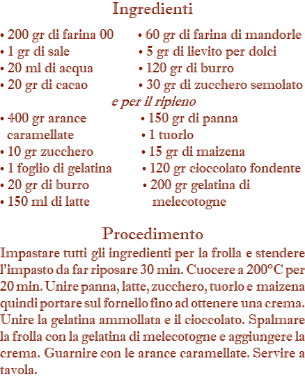 Ingredienti • 200 gr di farina 00 • 60 gr di farina di mandorle • 1 gr di sale • 5 gr di lievito per dolci • 20 ml di acqua • 120 gr di burro • 20 gr di cacao • 30 gr di zucchero semolato e per il ripieno • 400 gr arance • 150 gr di panna   caramellate • 1 tuorlo • 10 gr zucchero • 15 gr di maizena • 1 foglio di gelatina • 120 gr cioccolato fondente • 20 gr di burro • 200 gr gelatina di • 150 ml di latte melecotogne Procedimento Impastare tutti gli ingredienti per la frolla e stendere l'impasto da far riposare 30 min. Cuocere a 200°C per 20 min. Unire panna, latte, zucchero, tuorlo e maizena quindi portare sul fornello fino ad ottenere una crema. Unire la gelatina ammollata e il cioccolato. Spalmare la frolla con la gelatina di melecotogne e aggiungere la crema. Guarnire con le arance caramellate. Servire a tavola.