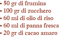 • 50 gr di frumina • 100 gr di zucchero • 60 ml di olio di riso • 60 ml di panna fresca • 20 gr di cacao amaro