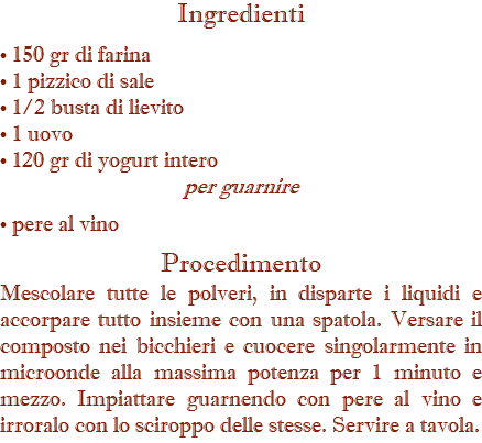 Ingredienti • 150 gr di farina • 1 pizzico di sale • 1/2 busta di lievito • 1 uovo • 120 gr di yogurt intero per guarnire • pere al vino Procedimento Mescolare tutte le polveri, in disparte i liquidi e accorpare tutto insieme con una spatola. Versare il composto nei bicchieri e cuocere singolarmente in microonde alla massima potenza per 1 minuto e mezzo. Impiattare guarnendo con pere al vino e irroralo con lo sciroppo delle stesse. Servire a tavola.