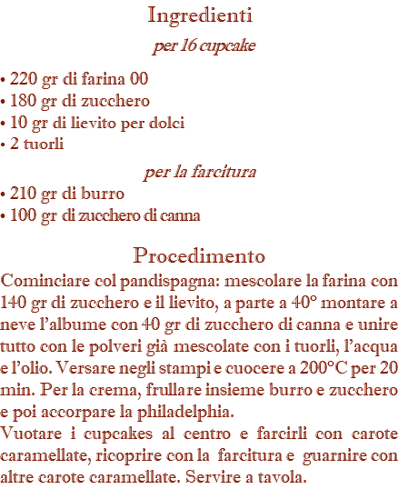 Ingredienti per 16 cupcake • 220 gr di farina 00 • 180 gr di zucchero • 10 gr di lievito per dolci • 2 tuorli per la farcitura • 210 gr di burro • 100 gr di zucchero di canna Procedimento Cominciare col pandispagna: mescolare la farina con 140 gr di zucchero e il lievito, a parte a 40° montare a neve l’albume con 40 gr di zucchero di canna e unire tutto con le polveri già mescolate con i tuorli, l’acqua e l’olio. Versare negli stampi e cuocere a 200°C per 20 min. Per la crema, frullare insieme burro e zucchero e poi accorpare la philadelphia. Vuotare i cupcakes al centro e farcirli con carote caramellate, ricoprire con la farcitura e guarnire con altre carote caramellate. Servire a tavola.