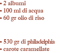 • 2 albumi • 100 ml di acqua • 60 gr olio di riso • 530 gr di philadelphia • carote caramellate