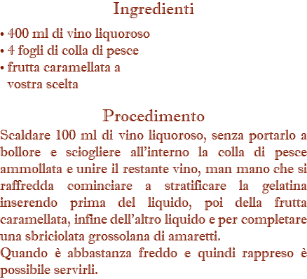 Ingredienti  • 400 ml di vino liquoroso • 4 fogli di colla di pesce • frutta caramellata a vostra scelta Procedimento Scaldare 100 ml di vino liquoroso, senza portarlo a bollore e sciogliere all'interno la colla di pesce ammollata e unire il restante vino, man mano che si raffredda cominciare a stratificare la gelatina inserendo prima del liquido, poi della frutta caramellata, infine dell'altro liquido e per completare una sbriciolata grossolana di amaretti. Quando è abbastanza freddo e quindi rappreso è possibile servirli.