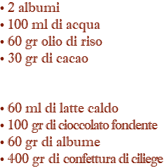 • 2 albumi • 100 ml di acqua • 60 gr olio di riso • 30 gr di cacao • 60 ml di latte caldo • 100 gr di cioccolato fondente • 60 gr di albume • 400 gr di confettura di ciliege