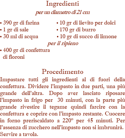 Ingredienti per un diametro di 21 cm • 390 gr di farina • 10 gr di lievito per dolci • 1 gr di sale • 170 gr di burro • 30 ml di acqua • 10 gr di succo di limone per il ripieno • 400 gr di confettura di fioroni Procedimento Impastare tutti gli ingredienti al di fuori della confettura. Dividere l’impasto in due parti, una più grande dell’altra. Dopo aver lasciato riposare l’impasto in frigo per 30 minuti, con la parte più grande rivestire il tegame quindi farcire con la confettura e coprire con l’impasto restante. Cuocere in forno preriscaldato a 220° per 45 minuti. Per l’assenza di zucchero nell’impasto non si imbrunirà. Servire a tavola.