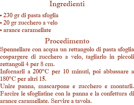 Ingredienti • 230 gr di pasta sfoglia • 20 gr zucchero a velo • arance caramellate Procedimento Spennellare con acqua un rettangolo di pasta sfoglia cospargere di zucchero a velo, tagliarlo in piccoli rettangoli 4 per 8 cm. Infornarli a 200°C per 10 minuti, poi abbassare a 180°C per altri 15. Unire panna, mascarpone e zucchero e montarli. Farcire le sfogliatine con la panna e la confettura di arance caramellate. Servire a tavola.