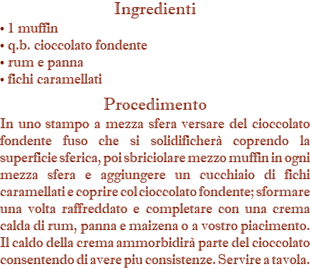 Ingredienti • 1 muffin • q.b. cioccolato fondente • rum e panna • fichi caramellati Procedimento In uno stampo a mezza sfera versare del cioccolato fondente fuso che si solidificherà coprendo la superficie sferica, poi sbriciolare mezzo muffin in ogni mezza sfera e aggiungere un cucchiaio di fichi caramellati e coprire col cioccolato fondente; sformare una volta raffreddato e completare con una crema calda di rum, panna e maizena o a vostro piacimento. Il caldo della crema ammorbidirà parte del cioccolato consentendo di avere piu consistenze. Servire a tavola.