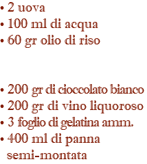 • 2 uova • 100 ml di acqua • 60 gr olio di riso • 200 gr di cioccolato bianco • 200 gr di vino liquoroso • 3 foglio di gelatina amm. • 400 ml di panna semi-montata