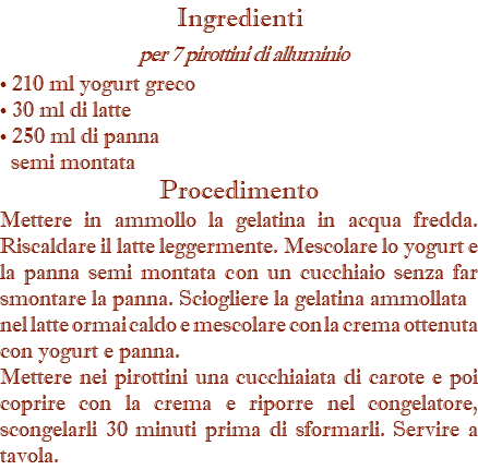 Ingredienti per 7 pirottini di alluminio • 210 ml yogurt greco • 30 ml di latte • 250 ml di panna   semi montata Procedimento Mettere in ammollo la gelatina in acqua fredda.  Riscaldare il latte leggermente. Mescolare lo yogurt e la panna semi montata con un cucchiaio senza far smontare la panna. Sciogliere la gelatina ammollata nel latte ormai caldo e mescolare con la crema ottenuta con yogurt e panna. Mettere nei pirottini una cucchiaiata di carote e poi coprire con la crema e riporre nel congelatore, scongelarli 30 minuti prima di sformarli. Servire a tavola.