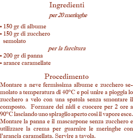 Ingredienti per 20 meringhe • 150 gr di albume • 150 gr di zucchero semolato per la farcitura • 200 gr di panna • arance caramellate Procedimento Montare a neve fermissima albume e zucchero se-molato a temperatura di 40°C e poi unire a pioggia lo zucchero a velo con una spatola senza smontare il composto. Formare dei nidi e cuocere per 2 ore a 90°C lasciando uno spiraglio aperto cosi il vapore esce. Montare la panna e il mascarpone senza zucchero e utilizzare la crema per guarnire le meringhe con l’arancia caramellata. Servire a tavola.