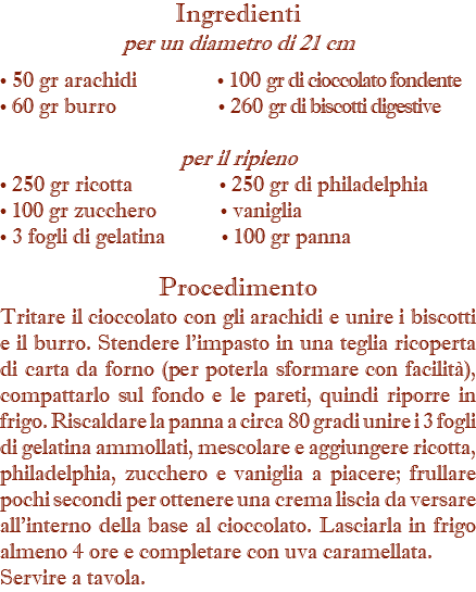 Ingredienti  per un diametro di 21 cm • 50 gr arachidi • 100 gr di cioccolato fondente • 60 gr burro • 260 gr di biscotti digestive per il ripieno • 250 gr ricotta • 250 gr di philadelphia • 100 gr zucchero • vaniglia • 3 fogli di gelatina • 100 gr panna Procedimento Tritare il cioccolato con gli arachidi e unire i biscotti e il burro. Stendere l’impasto in una teglia ricoperta di carta da forno (per poterla sformare con facilità), compattarlo sul fondo e le pareti, quindi riporre in frigo. Riscaldare la panna a circa 80 gradi unire i 3 fogli di gelatina ammollati, mescolare e aggiungere ricotta, philadelphia, zucchero e vaniglia a piacere; frullare pochi secondi per ottenere una crema liscia da versare all’interno della base al cioccolato. Lasciarla in frigo almeno 4 ore e completare con uva caramellata. Servire a tavola.