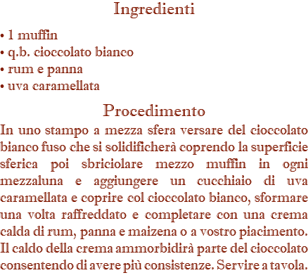 Ingredienti • 1 muffin • q.b. cioccolato bianco • rum e panna • uva caramellata Procedimento In uno stampo a mezza sfera versare del cioccolato bianco fuso che si solidificherà coprendo la superficie sferica poi sbriciolare mezzo muffin in ogni mezzaluna e aggiungere un cucchiaio di uva caramellata e coprire col cioccolato bianco, sformare una volta raffreddato e completare con una crema calda di rum, panna e maizena o a vostro piacimento. Il caldo della crema ammorbidirà parte del cioccolato consentendo di avere più consistenze. Servire a tavola.