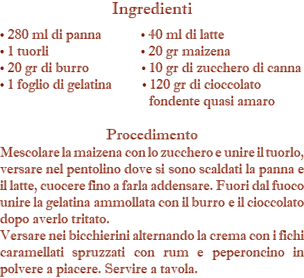 Ingredienti • 280 ml di panna • 40 ml di latte • 1 tuorli • 20 gr maizena • 20 gr di burro • 10 gr di zucchero di canna • 1 foglio di gelatina • 120 gr di cioccolato   fondente quasi amaro Procedimento Mescolare la maizena con lo zucchero e unire il tuorlo, versare nel pentolino dove si sono scaldati la panna e il latte, cuocere fino a farla addensare. Fuori dal fuoco unire la gelatina ammollata con il burro e il cioccolato dopo averlo tritato. Versare nei bicchierini alternando la crema con i fichi caramellati spruzzati con rum e peperoncino in polvere a piacere. Servire a tavola.