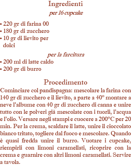 Ingredienti per 16 cupcake • 220 gr di farina 00 • 180 gr di zucchero • 10 gr di lievito per dolci per la farcitura • 200 ml di latte caldo • 200 gr di burro Procedimento Cominciare col pandispagna: mescolare la farina con 140 gr di zucchero e il lievito, a parte a 40° montare a neve l’albume con 40 gr di zucchero di canna e unire tutto con le polveri già mescolate con i tuorli, l’acqua e l’olio. Versare negli stampi e cuocere a 200°C per 20 min. Per la crema, scaldare il latte, unire il cioccolato bianco tritato, togliere dal fuoco e mescolare. Quando è quasi fredda unire il burro. Vuotare i cupcake, riempirli con limoni caramellati, ricoprire con la crema e guarnire con altri limoni caramellati. Servire a tavola.