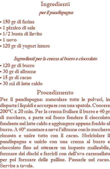 Ingredienti  per il pandispagna • 150 gr di farina • 1 pizzico di sale • 1/2 busta di lievito • 1 uovo • 120 gr di yogurt intero Ingredienti per la crema al burro e cioccolato • 120 gr di burro • 30 gr di albume • 15 gr di cacao • 30 ml di latte caldo Procedimento Per il pandispagna: mescolare tutte le polveri, in disparte i liquidi e accorpare con una spatola. Cuocere 200°C x 20 min. Per la crema frullare il burro e 40 gr di zucchero, a parte sul fuoco fondere il cioccolato fondente nel latte caldo e aggiungere appena freddo al burro. A 40° montare a neve l'albume con lo zucchero rimasto e unire tutto con il cacao. Sbriciolare il pandispagna e unirlo con una crema al burro e cioccolato fino ad ottenere un impasto malleabile, formare dei dischi e farcirli con dell'uva caramellata per poi formare delle palline. Passarle nel cacao. Servire a tavola.