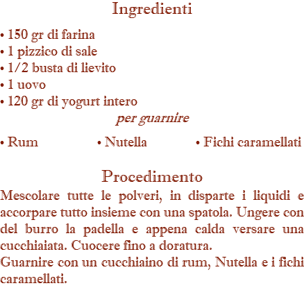 Ingredienti • 150 gr di farina • 1 pizzico di sale • 1/2 busta di lievito • 1 uovo • 120 gr di yogurt intero per guarnire  • Rum • Nutella • Fichi caramellati Procedimento Mescolare tutte le polveri, in disparte i liquidi e accorpare tutto insieme con una spatola. Ungere con del burro la padella e appena calda versare una cucchiaiata. Cuocere fino a doratura. Guarnire con un cucchiaino di rum, Nutella e i fichi caramellati. 