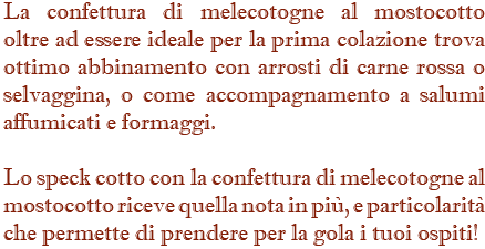 La confettura di melecotogne al mostocotto oltre ad essere ideale per la prima colazione trova  ottimo abbinamento con arrosti di carne rossa o  selvaggina, o come accompagnamento a salumi affumicati e formaggi. Lo speck cotto con la confettura di melecotogne al mostocotto riceve quella nota in più, e particolarità che permette di prendere per la gola i tuoi ospiti!